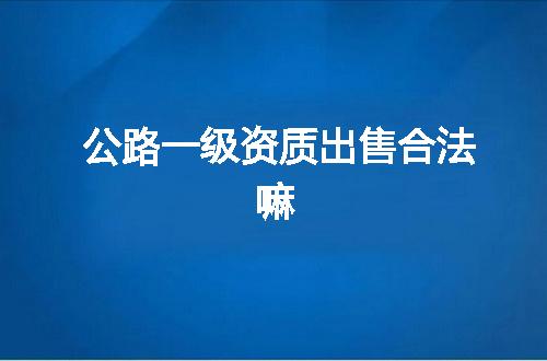 公路一级资质出售合法嘛