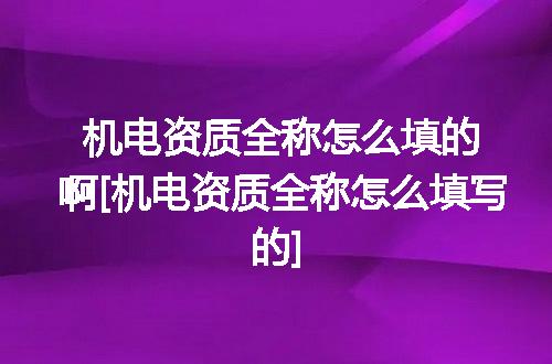机电资质全称怎么填的啊[机电资质全称怎么填写的]