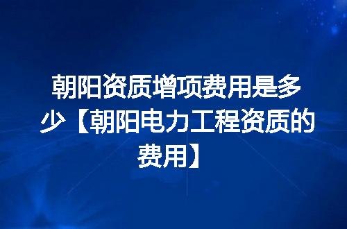 朝阳资质增项费用是多少【朝阳电力工程资质的费用】