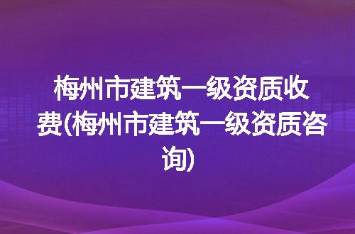 梅州市建筑一级资质收费(梅州市建筑一级资质咨询)