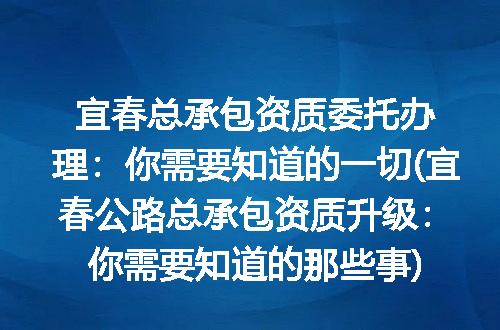 宜春总承包资质委托办理：你需要知道的一切(宜春公路总承包资质升级：你需要知道的那些事)