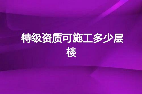 特级资质可施工多少层楼