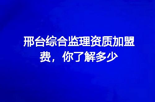 邢台综合监理资质加盟费,你了解多少