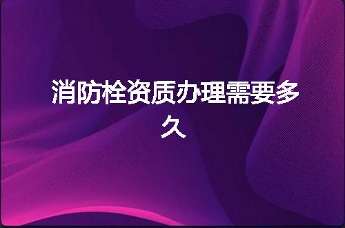 消防栓资质办理需要多久