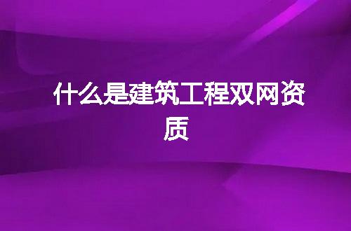 什么是建筑工程双网资质