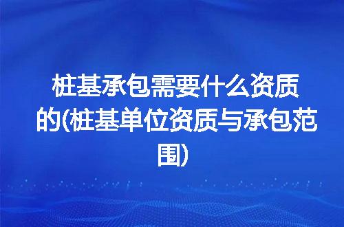 桩基承包需要什么资质的(桩基单位资质与承包范围)