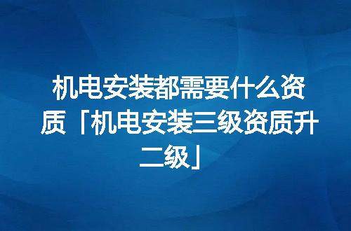 机电安装都需要什么资质「机电安装三级资质升二级」