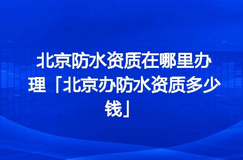 北京防水资质在哪里办理「北京办防水资质多少钱」