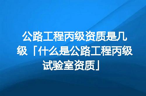 公路工程丙级资质是几级「什么是公路工程丙级试验室资质」