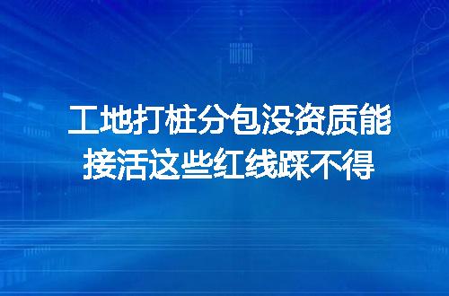 工地打桩分包没资质能接活这些红线踩不得