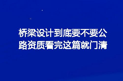 桥梁设计到底要不要公路资质看完这篇就门清