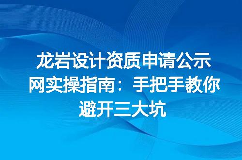 龙岩设计资质申请公示网实操指南：手把手教你避开三大坑