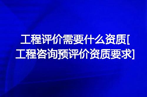 工程评价需要什么资质[工程咨询预评价资质要求]