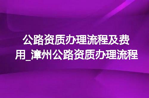 公路资质办理流程及费用_漳州公路资质办理流程