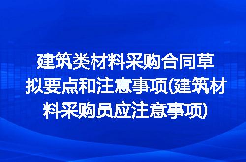 建筑类材料采购合同草拟要点和注意事项(建筑材料采购员应注意事项)