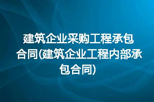 建筑企业采购工程承包合同(建筑企业工程内部承包合同)