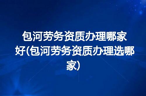 包河劳务资质办理哪家好(包河劳务资质办理选哪家)