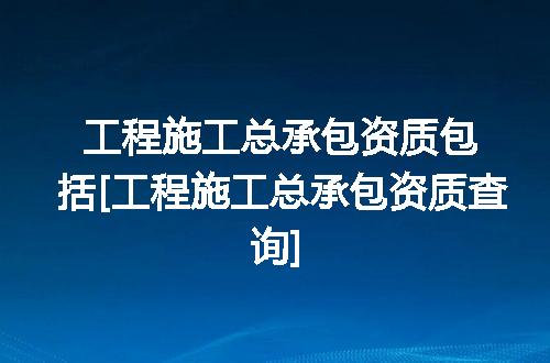 工程施工总承包资质包括[工程施工总承包资质查询]
