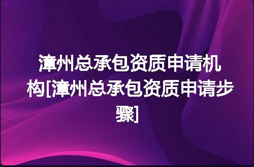 漳州总承包资质申请机构[漳州总承包资质申请步骤]