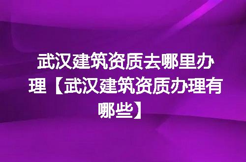 武汉建筑资质去哪里办理【武汉建筑资质办理有哪些】