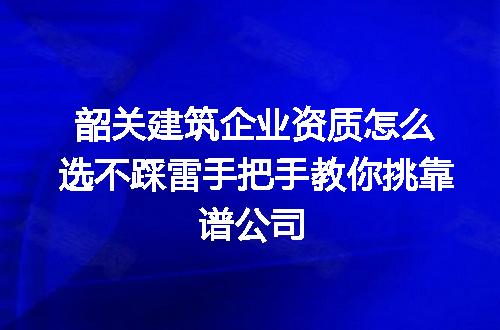 韶关建筑企业资质怎么选不踩雷手把手教你挑靠谱公司