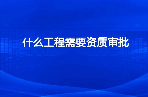 什么工程需要资质审批