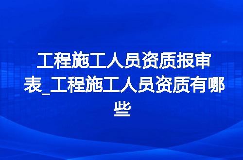 工程施工人员资质报审表_工程施工人员资质有哪些