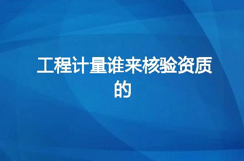 工程计量谁来核验资质的