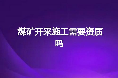 煤矿开采施工需要资质吗