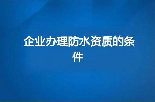 企业办理防水资质的条件