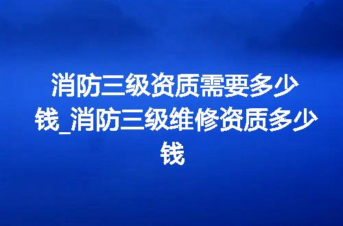 消防三级资质需要多少钱_消防三级维修资质多少钱