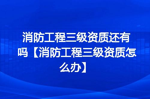 消防工程三级资质还有吗【消防工程三级资质怎么办】