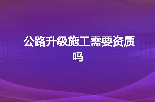 公路升级施工需要资质吗