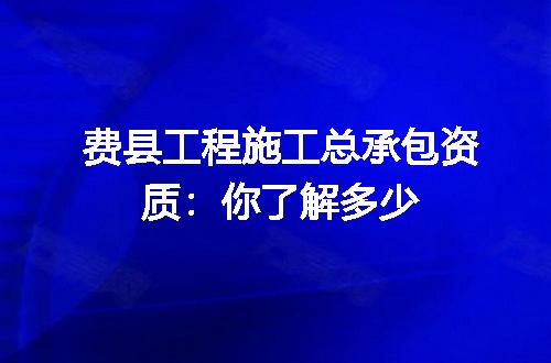 费县工程施工总承包资质:你了解多少