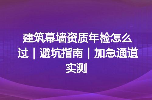 建筑幕墙资质年检怎么过|避坑指南|加急通道实测