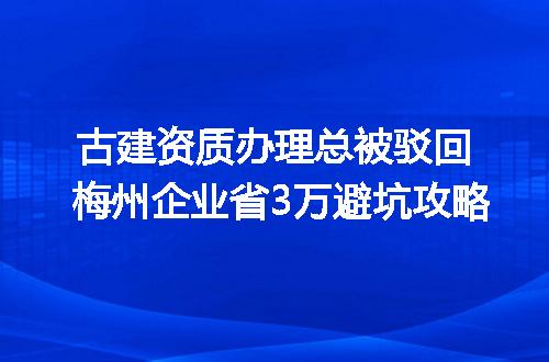 古建资质办理总被驳回 梅州企业省3万避坑攻略