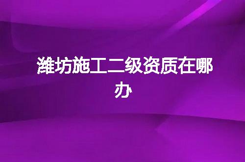 潍坊施工二级资质在哪办
