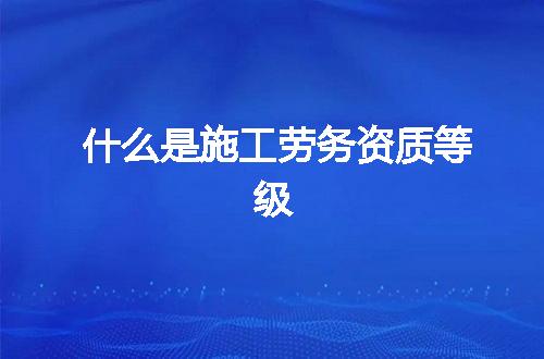 什么是施工劳务资质等级