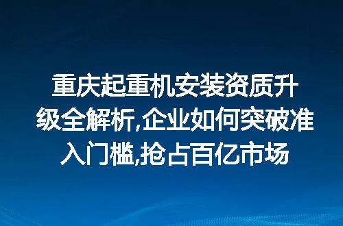 重庆起重机安装资质升级全解析,企业如何突破准入门槛,抢占百亿市场