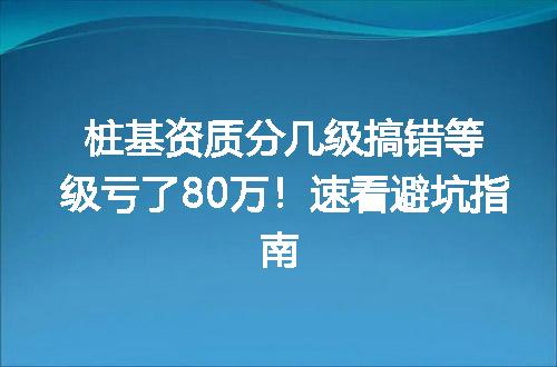 桩基资质分几级搞错等级亏了80万!速看避坑指南