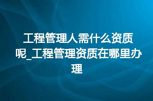 工程管理人需什么资质呢_工程管理资质在哪里办理