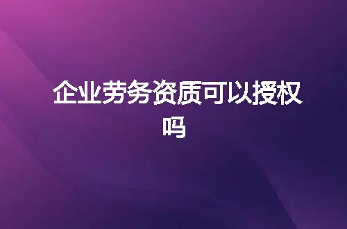 企业劳务资质可以授权吗