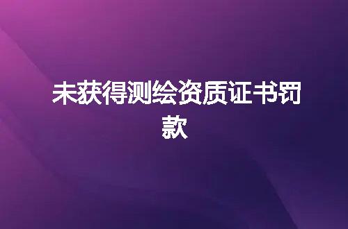 未获得测绘资质证书罚款