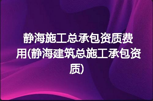 静海施工总承包资质费用(静海建筑总施工承包资质)