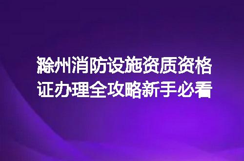 滁州消防设施资质资格证办理全攻略新手必看