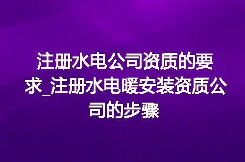 注册水电公司资质的要求_注册水电暖安装资质公司的步骤