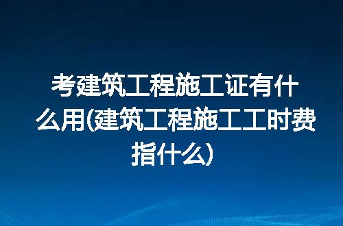 考建筑工程施工证有什么用(建筑工程施工工时费指什么)