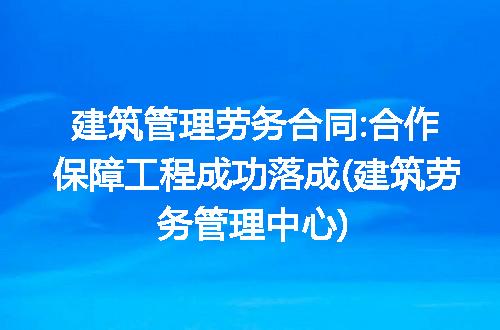 建筑管理劳务合同:合作保障工程成功落成(建筑劳务管理中心)