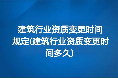 建筑行业资质变更时间规定(建筑行业资质变更时间多久)