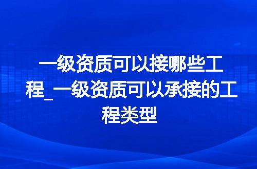 一级资质可以接哪些工程_一级资质可以承接的工程类型